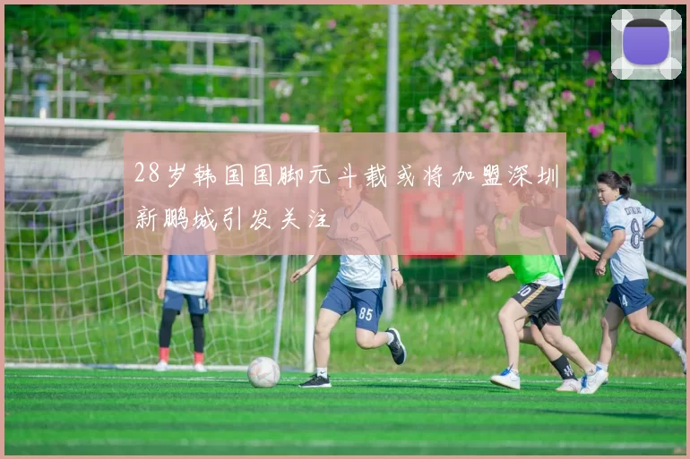 28岁韩国国脚元斗载或将加盟深圳新鹏城引发关注