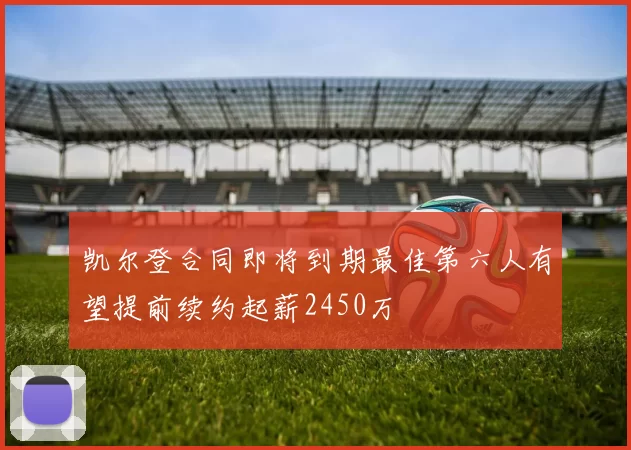 凯尔登合同即将到期最佳第六人有望提前续约起薪2450万