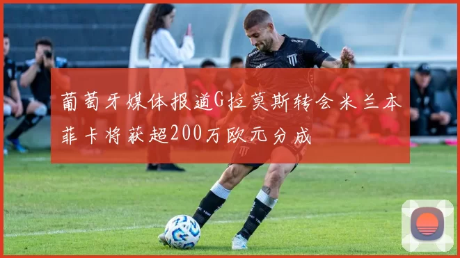 葡萄牙媒体报道G拉莫斯转会米兰本菲卡将获超200万欧元分成