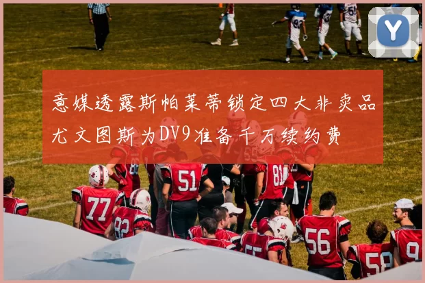 意媒透露斯帕莱蒂锁定四大非卖品尤文图斯为DV9准备千万续约费