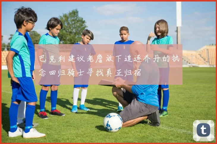 巴克利建议老詹放下追逐乔丹的执念回归骑士寻找真正归宿