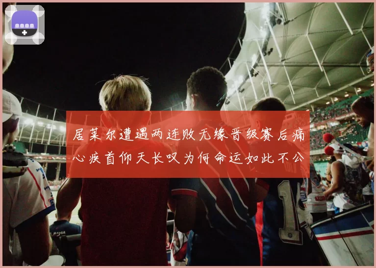 居莱尔遭遇两连败无缘晋级赛后痛心疾首仰天长叹为何命运如此不公