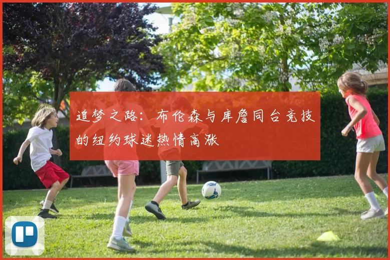 追梦之路：布伦森与库詹同台竞技的纽约球迷热情高涨