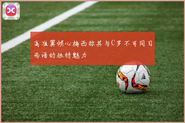 高准翼倾心梅西称其与C罗不可同日而语的独特魅力