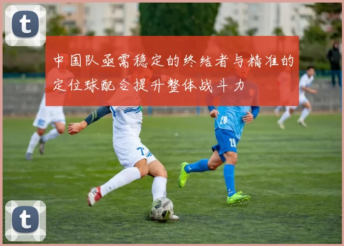 中国队亟需稳定的终结者与精准的定位球配合提升整体战斗力