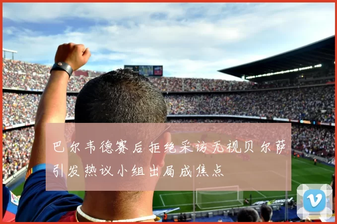 巴尔韦德赛后拒绝采访无视贝尔萨引发热议小组出局成焦点