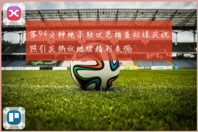 第94分钟绝杀助攻恩梅查社媒庆祝照引发热议继续精彩表现