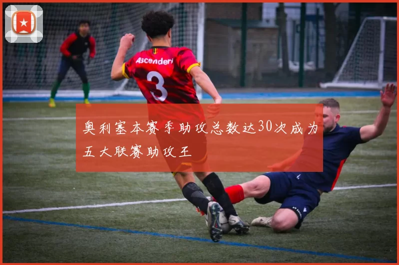 奥利塞本赛季助攻总数达30次成为五大联赛助攻王