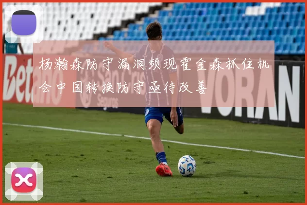 杨瀚森防守漏洞频现霍金森抓住机会中国转换防守亟待改善