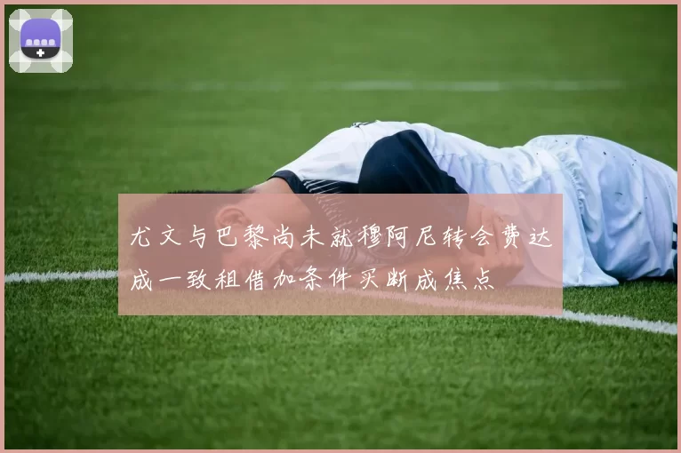 尤文与巴黎尚未就穆阿尼转会费达成一致租借加条件买断成焦点